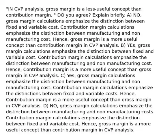 "IN CVP analysis, gross margin is a less-useful concept than contribution margin. " DO you agree? Explain briefly. A) NO, gross margin calculations emphasize the distinction between fixed and variable cost. Contribution margin calculations emphasize the distinction between manufacturing and non manufacturing cost. Hence, gross margin is a more useful concept than contribution margin in CVP analysis. B) YEs, gross margin calculations emphasize the distinction between fixed and variable cost. Contribution margin calculations emphasize the distinction between manufacturing and non manufacturing cost. Hence, Contribution margin is a more useful concept than gross margin in CVP analysis. C) Yes, gross margin calculations emphasize the distinction between manufacturing and non manufacturing cost. Contribution margin calculations emphasize the distinctions between fixed and variable costs. Hence, Contribution margin is a more useful concept than gross margin in CVP analysis. D) NO, gross margin calculations emphasize the distinction between manufacturing and non manufacturing costs. Contribution margin calculations emphasize the distinction between fixed and variable cost. Hence, gross margin is a more useful concept than contribution margin in CVP analysis.