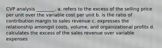 CVP analysis ________. a. refers to the excess of the selling price per unit over the variable cost per unit b. is the ratio of contribution margin to sales revenue c. expresses the relationship amongst costs, volume, and organizational profits d. calculates the excess of the sales revenue over variable expenses