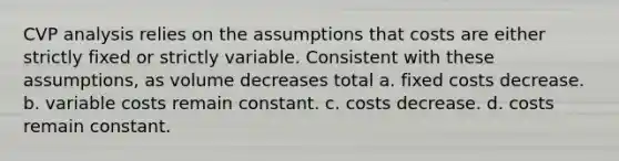 CVP analysis relies on the assumptions that costs are either strictly fixed or strictly variable. Consistent with these assumptions, as volume decreases total a. fixed costs decrease. b. variable costs remain constant. c. costs decrease. d. costs remain constant.