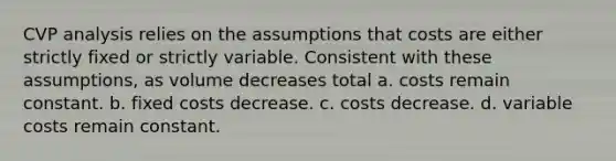 CVP analysis relies on the assumptions that costs are either strictly fixed or strictly variable. Consistent with these assumptions, as volume decreases total a. costs remain constant. b. fixed costs decrease. c. costs decrease. d. variable costs remain constant.