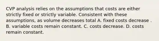 CVP analysis relies on the assumptions that costs are either strictly fixed or strictly variable. Consistent with these assumptions, as volume decreases total A. fixed costs decrease . B. variable costs remain constant. C. costs decrease. D. costs remain constant.