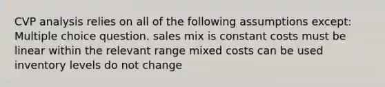 CVP analysis relies on all of the following assumptions except: Multiple choice question. sales mix is constant costs must be linear within the relevant range mixed costs can be used inventory levels do not change