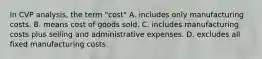 In CVP analysis, the term "cost" A. includes only manufacturing costs. B. means cost of goods sold. C. includes manufacturing costs plus selling and administrative expenses. D. excludes all fixed manufacturing costs.