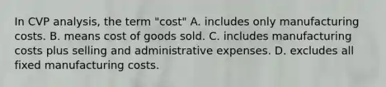 In CVP analysis, the term "cost" A. includes only manufacturing costs. B. means cost of goods sold. C. includes manufacturing costs plus selling and administrative expenses. D. excludes all fixed manufacturing costs.