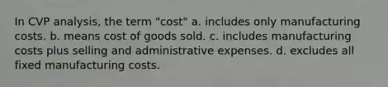 In CVP analysis, the term "cost" a. includes only manufacturing costs. b. means cost of goods sold. c. includes manufacturing costs plus selling and administrative expenses. d. excludes all fixed manufacturing costs.