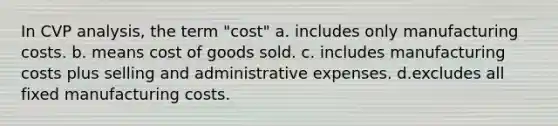 In CVP analysis, the term "cost" a. includes only manufacturing costs. b. means cost of goods sold. c. includes manufacturing costs plus selling and administrative expenses. d.excludes all fixed manufacturing costs.