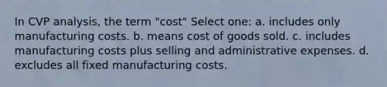 In CVP analysis, the term "cost" Select one: a. includes only manufacturing costs. b. means cost of goods sold. c. includes manufacturing costs plus selling and administrative expenses. d. excludes all fixed manufacturing costs.