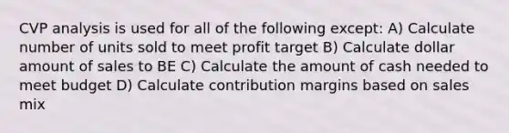 CVP analysis is used for all of the following except: A) Calculate number of units sold to meet profit target B) Calculate dollar amount of sales to BE C) Calculate the amount of cash needed to meet budget D) Calculate contribution margins based on sales mix