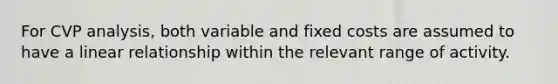 For CVP analysis, both variable and fixed costs are assumed to have a linear relationship within the relevant range of activity.