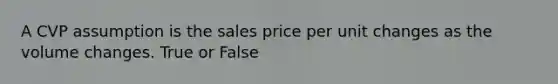 A CVP assumption is the sales price per unit changes as the volume changes. True or False