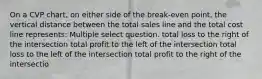 On a CVP chart, on either side of the break-even point, the vertical distance between the total sales line and the total cost line represents: Multiple select question. total loss to the right of the intersection total profit to the left of the intersection total loss to the left of the intersection total profit to the right of the intersectio