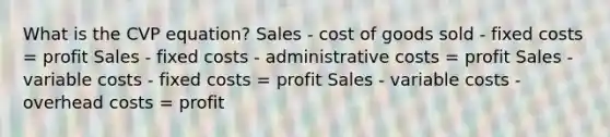 What is the CVP equation? Sales - cost of goods sold - fixed costs = profit Sales - fixed costs - administrative costs = profit Sales - variable costs - fixed costs = profit Sales - variable costs - overhead costs = profit