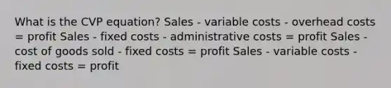 What is the CVP equation? Sales - variable costs - overhead costs = profit Sales - fixed costs - administrative costs = profit Sales - cost of goods sold - fixed costs = profit Sales - variable costs - fixed costs = profit