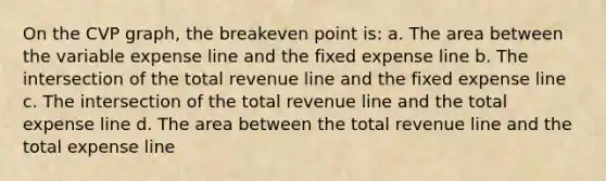 On the CVP graph, the breakeven point is: a. The area between the variable expense line and the fixed expense line b. The intersection of the total revenue line and the fixed expense line c. The intersection of the total revenue line and the total expense line d. The area between the total revenue line and the total expense line