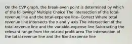 On the CVP graph, the break-even point is determined by which of the following? Multiple Choice The intersection of the total-revenue line and the total-expense line--Correct Where total revenue line intersects the x and y axis The intersection of the total-revenue line and the variable-expense line Subtracting the relevant range from the related profit area The intersection of the total-revenue line and the fixed-expense line