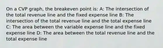 On a CVP graph, the breakeven point is: A: The intersection of the total revenue line and the fixed expense line B: The intersection of the total revenue line and the total expense line C: The area between the variable expense line and the fixed expense line D: The area between the total revenue line and the total expense line