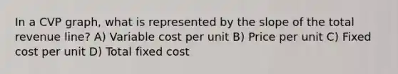 In a CVP graph, what is represented by the slope of the total revenue line? A) Variable cost per unit B) Price per unit C) Fixed cost per unit D) Total fixed cost