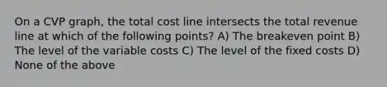 On a CVP graph, the total cost line intersects the total revenue line at which of the following points? A) The breakeven point B) The level of the variable costs C) The level of the fixed costs D) None of the above