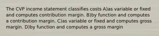 The CVP <a href='https://www.questionai.com/knowledge/kCPMsnOwdm-income-statement' class='anchor-knowledge'>income statement</a> classifies costs A)as variable or fixed and computes contribution margin. B)by function and computes a contribution margin. C)as variable or fixed and computes gross margin. D)by function and computes a gross margin