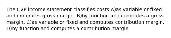 The CVP income statement classifies costs A)as variable or fixed and computes gross margin. B)by function and computes a gross margin. C)as variable or fixed and computes contribution margin. D)by function and computes a contribution margin