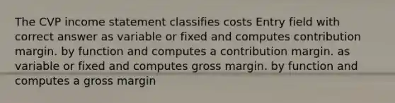 The CVP income statement classifies costs Entry field with correct answer as variable or fixed and computes contribution margin. by function and computes a contribution margin. as variable or fixed and computes gross margin. by function and computes a gross margin