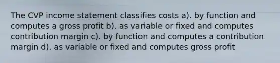 The CVP income statement classifies costs a). by function and computes a gross profit b). as variable or fixed and computes contribution margin c). by function and computes a contribution margin d). as variable or fixed and computes gross profit