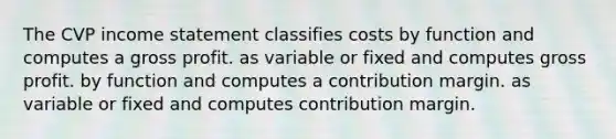 The CVP income statement classifies costs by function and computes a gross profit. as variable or fixed and computes gross profit. by function and computes a contribution margin. as variable or fixed and computes contribution margin.