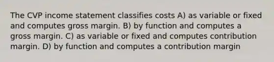 The CVP income statement classifies costs A) as variable or fixed and computes gross margin. B) by function and computes a gross margin. C) as variable or fixed and computes contribution margin. D) by function and computes a contribution margin