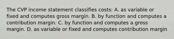 The CVP income statement classifies costs: A. as variable or fixed and computes gross margin. B. by function and computes a contribution margin. C. by function and computes a gross margin. D. as variable or fixed and computes contribution margin