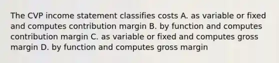 The CVP income statement classifies costs A. as variable or fixed and computes contribution margin B. by function and computes contribution margin C. as variable or fixed and computes gross margin D. by function and computes gross margin