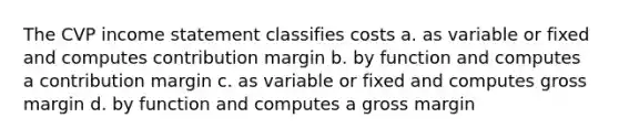 The CVP income statement classifies costs a. as variable or fixed and computes contribution margin b. by function and computes a contribution margin c. as variable or fixed and computes gross margin d. by function and computes a gross margin