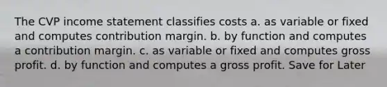 The CVP <a href='https://www.questionai.com/knowledge/kCPMsnOwdm-income-statement' class='anchor-knowledge'>income statement</a> classifies costs a. as variable or fixed and computes contribution margin. b. by function and computes a contribution margin. c. as variable or fixed and computes <a href='https://www.questionai.com/knowledge/klIB6Lsdwh-gross-profit' class='anchor-knowledge'>gross profit</a>. d. by function and computes a gross profit. Save for Later