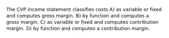 The CVP income statement classifies costs A) as variable or fixed and computes gross margin. B) by function and computes a gross margin. C) as variable or fixed and computes contribution margin. D) by function and computes a contribution margin.