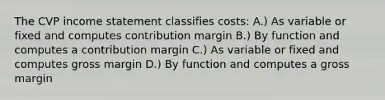 The CVP income statement classifies costs: A.) As variable or fixed and computes contribution margin B.) By function and computes a contribution margin C.) As variable or fixed and computes gross margin D.) By function and computes a gross margin