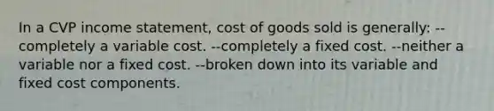 In a CVP income statement, cost of goods sold is generally: --completely a variable cost. --completely a fixed cost. --neither a variable nor a fixed cost. --broken down into its variable and fixed cost components.