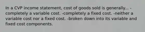 In a CVP income statement, cost of goods sold is generally... -completely a variable cost. -completely a fixed cost. -neither a variable cost nor a fixed cost. -broken down into its variable and fixed cost components.