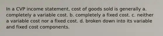 In a CVP <a href='https://www.questionai.com/knowledge/kCPMsnOwdm-income-statement' class='anchor-knowledge'>income statement</a>, cost of goods sold is generally a. completely a variable cost. b. completely a fixed cost. c. neither a variable cost nor a fixed cost. d. broken down into its variable and fixed cost components.