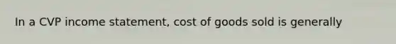 In a CVP income statement, cost of goods sold is generally