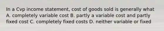 In a Cvp income statement, cost of goods sold is generally what A. completely variable cost B. partly a variable cost and partly fixed cost C. completely fixed costs D. neither variable or fixed