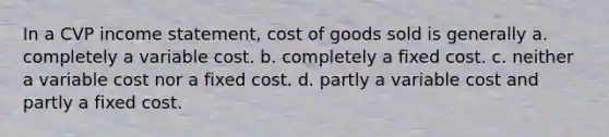 In a CVP income statement, cost of goods sold is generally a. completely a variable cost. b. completely a fixed cost. c. neither a variable cost nor a fixed cost. d. partly a variable cost and partly a fixed cost.