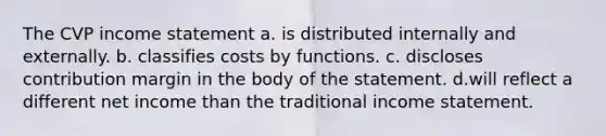 The CVP income statement a. is distributed internally and externally. b. classifies costs by functions. c. discloses contribution margin in the body of the statement. d.will reflect a different net income than the traditional income statement.