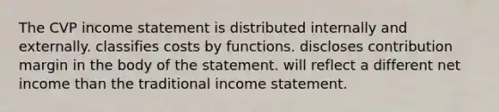 The CVP income statement is distributed internally and externally. classifies costs by functions. discloses contribution margin in the body of the statement. will reflect a different net income than the traditional income statement.