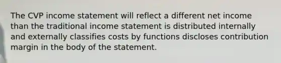 The CVP income statement will reflect a different net income than the traditional income statement is distributed internally and externally classifies costs by functions discloses contribution margin in the body of the statement.