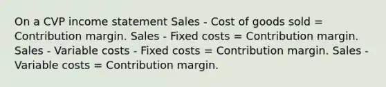 On a CVP income statement Sales - Cost of goods sold = Contribution margin. Sales - Fixed costs = Contribution margin. Sales - Variable costs - Fixed costs = Contribution margin. Sales - Variable costs = Contribution margin.