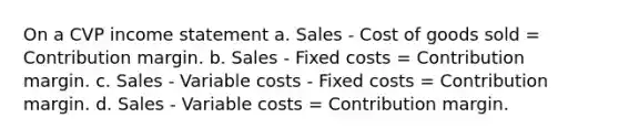 On a CVP <a href='https://www.questionai.com/knowledge/kCPMsnOwdm-income-statement' class='anchor-knowledge'>income statement</a> a. Sales - Cost of goods sold = Contribution margin. b. Sales - Fixed costs = Contribution margin. c. Sales - Variable costs - Fixed costs = Contribution margin. d. Sales - Variable costs = Contribution margin.