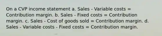 On a CVP income statement a. Sales - Variable costs = Contribution margin. b. Sales - Fixed costs = Contribution margin. c. Sales - Cost of goods sold = Contribution margin. d. Sales - Variable costs - Fixed costs = Contribution margin.