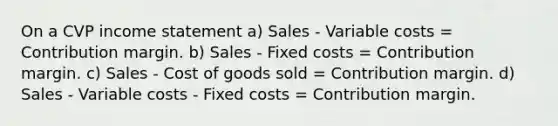 On a CVP income statement a) Sales - Variable costs = Contribution margin. b) Sales - Fixed costs = Contribution margin. c) Sales - Cost of goods sold = Contribution margin. d) Sales - Variable costs - Fixed costs = Contribution margin.