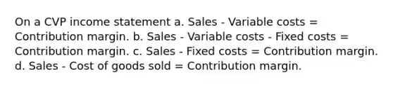 On a CVP income statement a. Sales - Variable costs = Contribution margin. b. Sales - Variable costs - Fixed costs = Contribution margin. c. Sales - Fixed costs = Contribution margin. d. Sales - Cost of goods sold = Contribution margin.