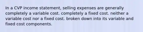 In a CVP income statement, selling expenses are generally completely a variable cost. completely a fixed cost. neither a variable cost nor a fixed cost. broken down into its variable and fixed cost components.