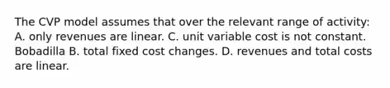 The CVP model assumes that over the relevant range of activity: A. only revenues are linear. C. unit variable cost is not constant. Bobadilla B. total fixed cost changes. D. revenues and total costs are linear.